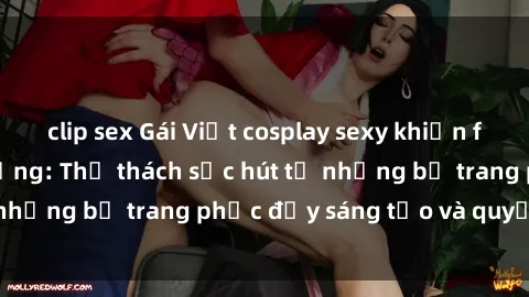 clip sex Gái Việt cosplay sexy khiến fan hâm mộ phát cuồng: Thử thách sức hút từ những bộ trang phục đầy sáng tạo và quyến rũ!