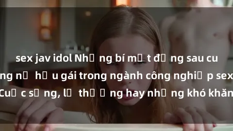 sex jav idol Những bí mật đằng sau cuộc sống của những nữ hầu gái trong ngành công nghiệp sex: Cuộc sống, lẽ thường hay những khó khăn mà họ phải đối mặt.