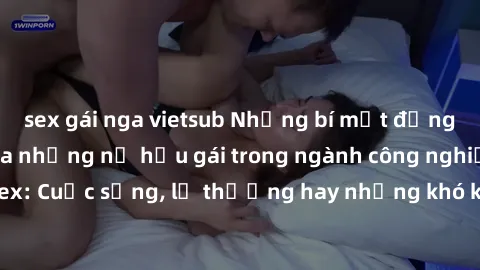 sex gái nga vietsub Những bí mật đằng sau cuộc sống của những nữ hầu gái trong ngành công nghiệp sex: Cuộc sống, lẽ thường hay những khó khăn mà họ phải đối mặt.