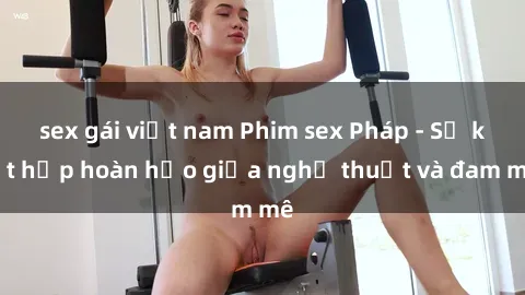 sex gái việt nam Phim sex Pháp - Sự kết hợp hoàn hảo giữa nghệ thuật và đam mê