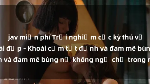 jav miễn phí Trải nghiệm cực kỳ thú vị khi làm tình với gái đẹp - Khoái cảm tột đỉnh và đam mê bùng nổ không ngờ chỉ trong một đêm!