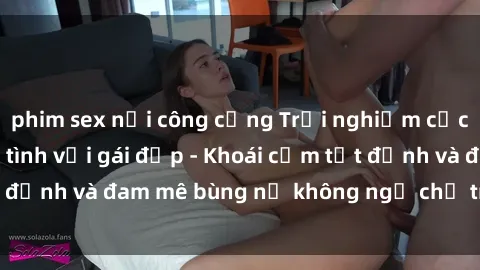 phim sex nơi công cộng Trải nghiệm cực kỳ thú vị khi làm tình với gái đẹp - Khoái cảm tột đỉnh và đam mê bùng nổ không ngờ chỉ trong một đêm!