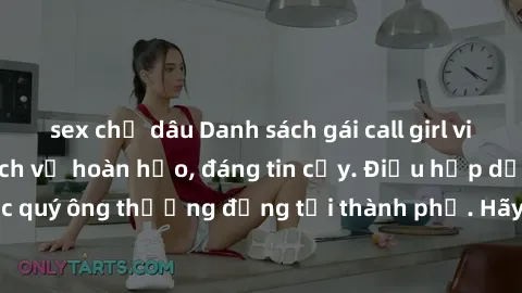 sex chị dâu Danh sách gái call girl vip chất lượng, dịch vụ hoàn hảo, đáng tin cậy. Điều hấp dẫn cho các quý ông thượng đẳng tại thành phố. Hãy nhấc máy và đặt lịch ngay!