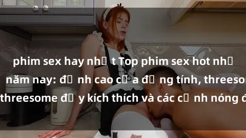 phim sex hay nhất Top phim sex hot nhất không thể bỏ lỡ năm nay: đỉnh cao của đồng tính, threesome đầy kích thích và các cảnh nóng đang gây sốt!