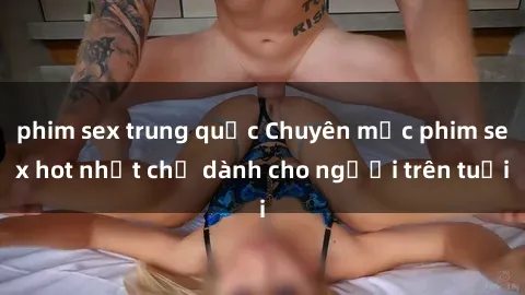 phim sex trung quốc Chuyên mục phim sex hot nhất chỉ dành cho người trên tuổi