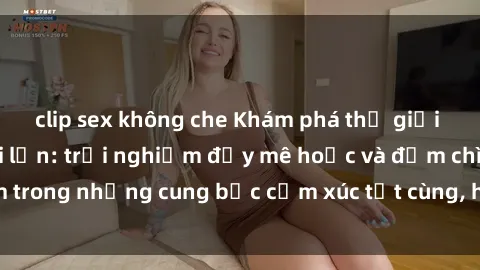 clip sex không che Khám phá thế giới mới với sex người lớn: trải nghiệm đầy mê hoặc và đắm chìm trong những cung bậc cảm xúc tột cùng, hứng khởi và cuốn hút.