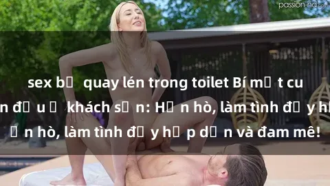 sex bị quay lén trong toilet Bí mật cuộc hẹn gái Việt lần đầu ở khách sạn: Hẹn hò, làm tình đầy hấp dẫn và đam mê!