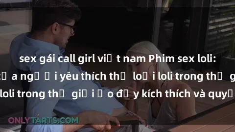 sex gái call girl việt nam Phim sex loli: thỏa mãn đam mê của người yêu thích thể loại loli trong thế giới ảo đầy kích thích và quyến rũ.
