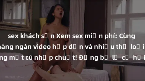 sex khách sạn Xem sex miễn phí: Cùng trải nghiệm với hàng ngàn video hấp dẫn và nhiều thể loại đa dạng chỉ trong một cú nhấp chuột! Đừng bỏ lỡ cơ hội thưởng thức tuyệt vời này ngay hôm nay!