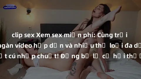 clip sex Xem sex miễn phí: Cùng trải nghiệm với hàng ngàn video hấp dẫn và nhiều thể loại đa dạng chỉ trong một cú nhấp chuột! Đừng bỏ lỡ cơ hội thưởng thức tuyệt vời này ngay hôm nay!