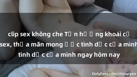 clip sex không che Tận hưởng khoái cảm với gái xinh sex, thỏa mãn mong ước tình dục của mình ngay hôm nay