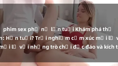 phim sex phụ nữ lớn tuổi Khám phá thế giới sex trực tuyến: Hơn tuổi? Trải nghiệm cảm xúc mới lạ với những trò chơi độc đáo và kích thích người lớn