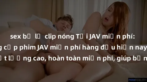 sex bị lộ clip nóng Tải JAV miễn phí: Các trang web cung cấp phim JAV miễn phí hàng đầu hiện nay. Các tác phẩm chất lượng cao, hoàn toàn miễn phí, giúp bạn thỏa mãn niềm đam mê mà không tốn kém.