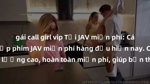 gái call girl vip Tải JAV miễn phí: Các trang web cung cấp phim JAV miễn phí hàng đầu hiện nay. Các tác phẩm chất lượng cao, hoàn toàn miễn phí, giúp bạn thỏa mãn niềm đam mê mà không tốn kém.