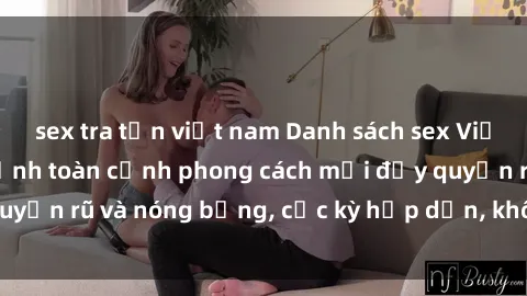 sex tra tấn việt nam Danh sách sex Việt Nam không che - Ảnh toàn cảnh phong cách mới đầy quyến rũ và nóng bỏng, cực kỳ hấp dẫn, không thể bỏ qua!