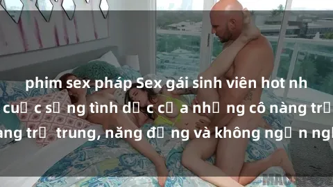 phim sex pháp Sex gái sinh viên hot nhất: Cùng khám phá cuộc sống tình dục của những cô nàng trẻ trung, năng động và không ngần ngại thử nghiệm!
