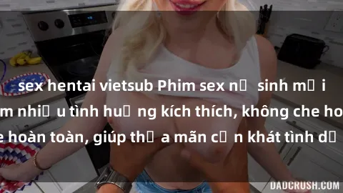 sex hentai vietsub Phim sex nữ sinh mới nhất: Trải nghiệm nhiều tình huống kích thích, không che hoàn toàn, giúp thỏa mãn cơn khát tình dục của các bạn trẻ