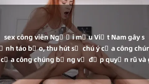 sex công viên Người mẫu Việt Nam gây sốt với loạt shoot ảnh táo bạo, thu hút sự chú ý của công chúng bằng vẻ đẹp quyến rũ và gợi cảm.
