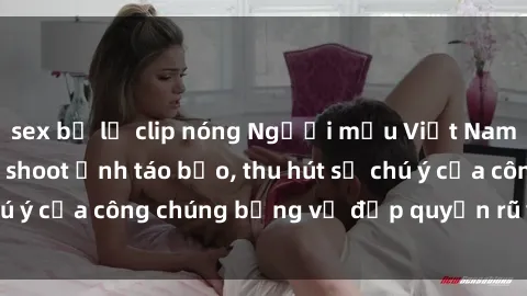 sex bị lộ clip nóng Người mẫu Việt Nam gây sốt với loạt shoot ảnh táo bạo, thu hút sự chú ý của công chúng bằng vẻ đẹp quyến rũ và gợi cảm.