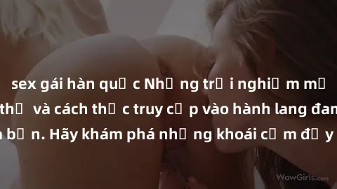 sex gái hàn quốc Những trải nghiệm mới lạ với sex tập thể và cách thức truy cập vào hành lang đam mê của bạn. Hãy khám phá những khoái cảm đầy kích thích với tập thể hấp dẫn!