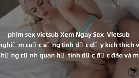 phim sex vietsub Xem Ngay Sex  Vietsub Full HD - Cùng trải nghiệm cuộc sống tình dục đầy kích thích với những cảnh quan hệ tình dục độc đáo và mãnh liệt trong bộ phim này!