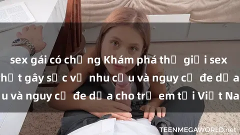 sex gái có chồng Khám phá thế giới sex loli Việt Nam: Sự thật gây sốc về nhu cầu và nguy cơ đe dọa cho trẻ em tại Việt Nam