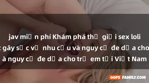 jav miễn phí Khám phá thế giới sex loli Việt Nam: Sự thật gây sốc về nhu cầu và nguy cơ đe dọa cho trẻ em tại Việt Nam
