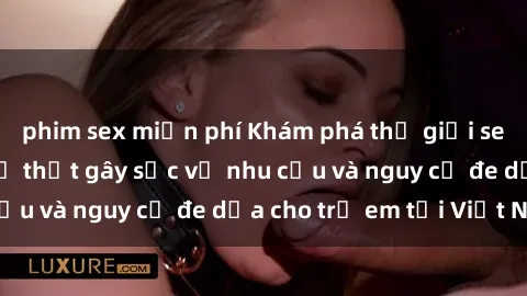 phim sex miễn phí Khám phá thế giới sex loli Việt Nam: Sự thật gây sốc về nhu cầu và nguy cơ đe dọa cho trẻ em tại Việt Nam