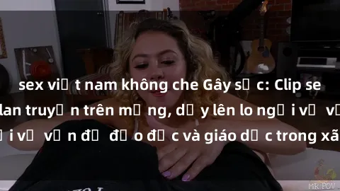 sex việt nam không che Gây sốc: Clip sex mẹ con Việt Nam lan truyền trên mạng, dấy lên lo ngại về vấn đề đạo đức và giáo dục trong xã hội hiện nay.