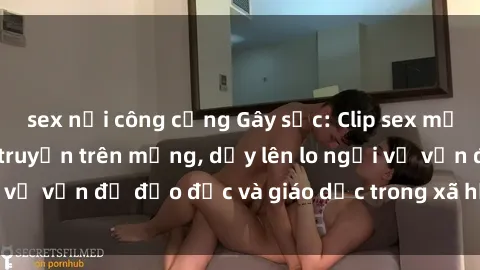 sex nơi công cộng Gây sốc: Clip sex mẹ con Việt Nam lan truyền trên mạng, dấy lên lo ngại về vấn đề đạo đức và giáo dục trong xã hội hiện nay.
