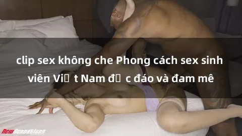 clip sex không che Phong cách sex sinh viên Việt Nam độc đáo và đam mê